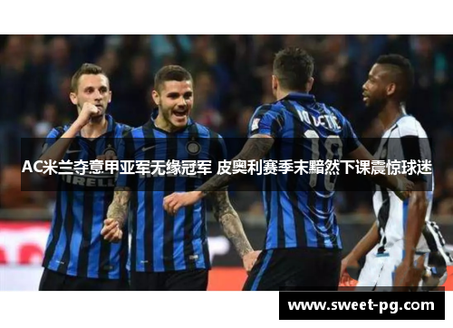 AC米兰夺意甲亚军无缘冠军 皮奥利赛季末黯然下课震惊球迷 AC米兰夺意甲亚军无缘冠军 皮奥利赛季末黯然下课震惊球迷