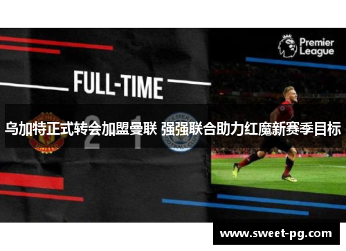 乌加特正式转会加盟曼联 强强联合助力红魔新赛季目标 乌加特正式转会加盟曼联 强强联合助力红魔新赛季目标