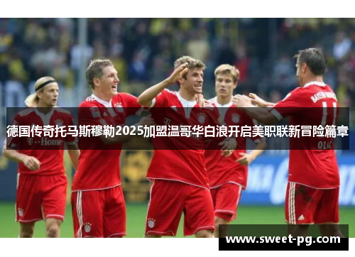 德国传奇托马斯穆勒2025加盟温哥华白浪开启美职联新冒险篇章