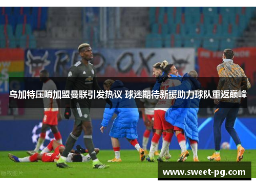 乌加特压哨加盟曼联引发热议 球迷期待新援助力球队重返巅峰