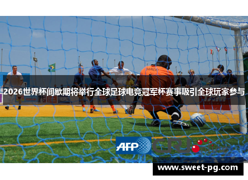 2026世界杯间歇期将举行全球足球电竞冠军杯赛事吸引全球玩家参与