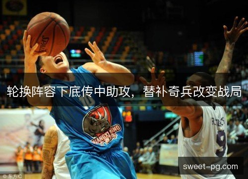 轮换阵容下底传中助攻,替补奇兵改变战局 轮换阵容下底传中助攻,替补奇兵改变战局